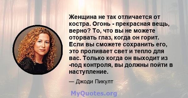 Женщина не так отличается от костра. Огонь - прекрасная вещь, верно? То, что вы не можете оторвать глаз, когда он горит. Если вы сможете сохранить его, это проливает свет и тепло для вас. Только когда он выходит из -под 