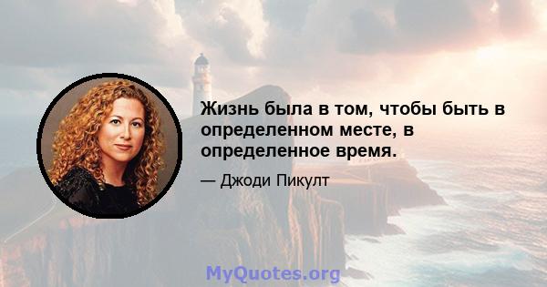 Жизнь была в том, чтобы быть в определенном месте, в определенное время.