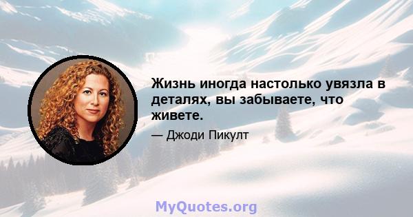 Жизнь иногда настолько увязла в деталях, вы забываете, что живете.