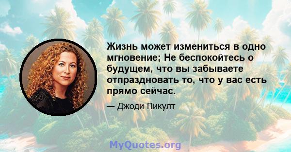 Жизнь может измениться в одно мгновение; Не беспокойтесь о будущем, что вы забываете отпраздновать то, что у вас есть прямо сейчас.