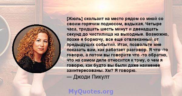 [Жюль] скользит на место рядом со мной со своим горячим подносом, вздыхая. Четыре часа, тридцать шесть минут и двенадцать секунд до чистилища на выходные. Возможно, позже я бормочу, все еще отвлеканный от предыдущих