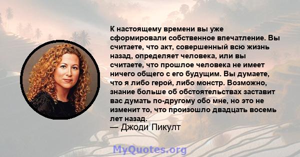 К настоящему времени вы уже сформировали собственное впечатление. Вы считаете, что акт, совершенный всю жизнь назад, определяет человека, или вы считаете, что прошлое человека не имеет ничего общего с его будущим. Вы