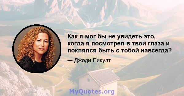 Как я мог бы не увидеть это, когда я посмотрел в твои глаза и поклялся быть с тобой навсегда?