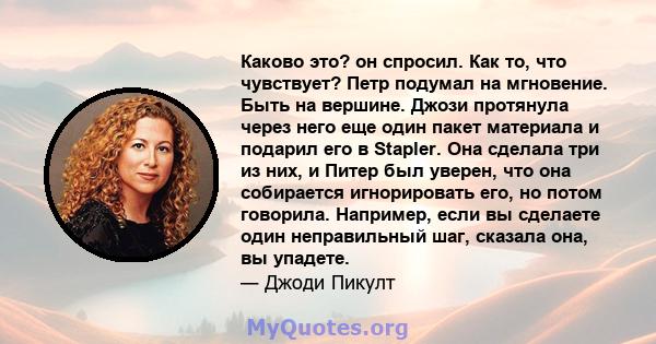 Каково это? он спросил. Как то, что чувствует? Петр подумал на мгновение. Быть на вершине. Джози протянула через него еще один пакет материала и подарил его в Stapler. Она сделала три из них, и Питер был уверен, что она 