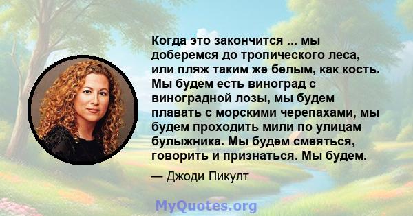 Когда это закончится ... мы доберемся до тропического леса, или пляж таким же белым, как кость. Мы будем есть виноград с виноградной лозы, мы будем плавать с морскими черепахами, мы будем проходить мили по улицам