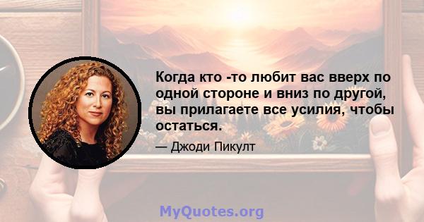 Когда кто -то любит вас вверх по одной стороне и вниз по другой, вы прилагаете все усилия, чтобы остаться.