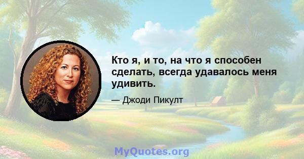 Кто я, и то, на что я способен сделать, всегда удавалось меня удивить.