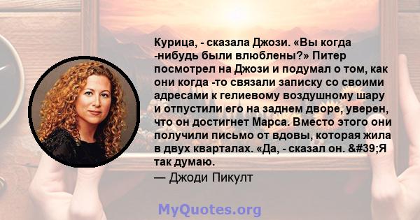 Курица, - сказала Джози. «Вы когда -нибудь были влюблены?» Питер посмотрел на Джози и подумал о том, как они когда -то связали записку со своими адресами к гелиевому воздушному шару и отпустили его на заднем дворе,