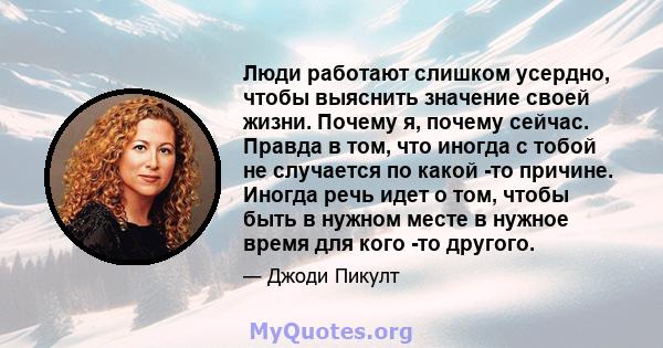 Люди работают слишком усердно, чтобы выяснить значение своей жизни. Почему я, почему сейчас. Правда в том, что иногда с тобой не случается по какой -то причине. Иногда речь идет о том, чтобы быть в нужном месте в нужное 