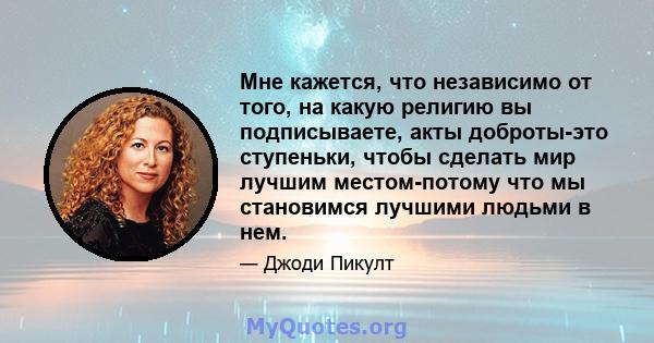 Мне кажется, что независимо от того, на какую религию вы подписываете, акты доброты-это ступеньки, чтобы сделать мир лучшим местом-потому что мы становимся лучшими людьми в нем.