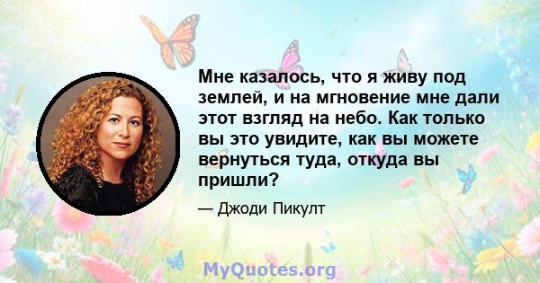 Мне казалось, что я живу под землей, и на мгновение мне дали этот взгляд на небо. Как только вы это увидите, как вы можете вернуться туда, откуда вы пришли?