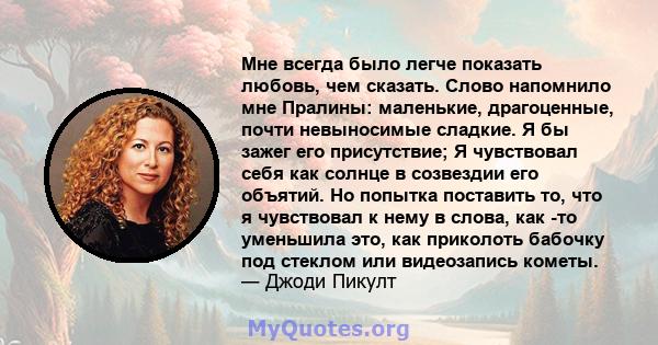 Мне всегда было легче показать любовь, чем сказать. Слово напомнило мне Пралины: маленькие, драгоценные, почти невыносимые сладкие. Я бы зажег его присутствие; Я чувствовал себя как солнце в созвездии его объятий. Но