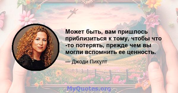 Может быть, вам пришлось приблизиться к тому, чтобы что -то потерять, прежде чем вы могли вспомнить ее ценность.