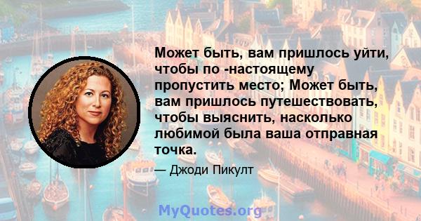 Может быть, вам пришлось уйти, чтобы по -настоящему пропустить место; Может быть, вам пришлось путешествовать, чтобы выяснить, насколько любимой была ваша отправная точка.