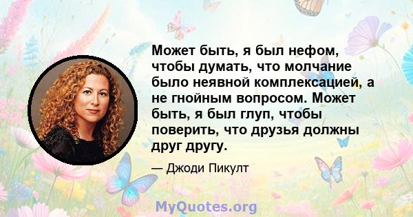 Может быть, я был нефом, чтобы думать, что молчание было неявной комплексацией, а не гнойным вопросом. Может быть, я был глуп, чтобы поверить, что друзья должны друг другу.