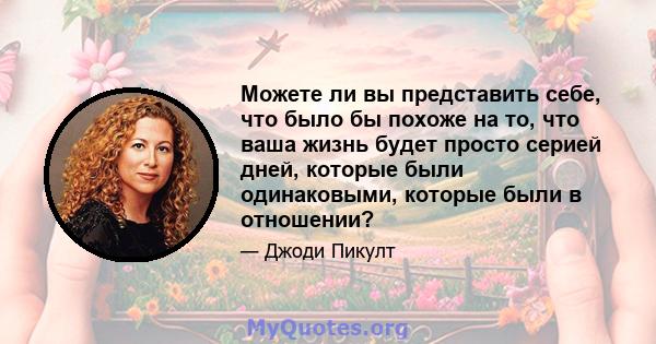 Можете ли вы представить себе, что было бы похоже на то, что ваша жизнь будет просто серией дней, которые были одинаковыми, которые были в отношении?