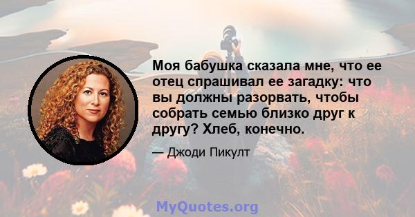 Моя бабушка сказала мне, что ее отец спрашивал ее загадку: что вы должны разорвать, чтобы собрать семью близко друг к другу? Хлеб, конечно.