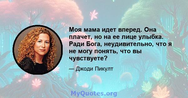 Моя мама идет вперед. Она плачет, но на ее лице улыбка. Ради Бога, неудивительно, что я не могу понять, что вы чувствуете?