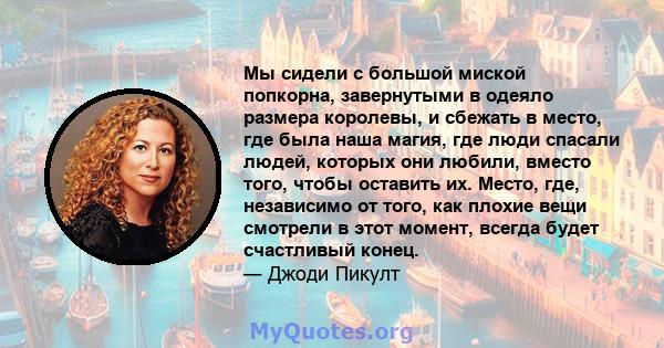 Мы сидели с большой миской попкорна, завернутыми в одеяло размера королевы, и сбежать в место, где была наша магия, где люди спасали людей, которых они любили, вместо того, чтобы оставить их. Место, где, независимо от