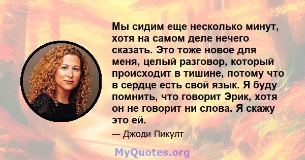 Мы сидим еще несколько минут, хотя на самом деле нечего сказать. Это тоже новое для меня, целый разговор, который происходит в тишине, потому что в сердце есть свой язык. Я буду помнить, что говорит Эрик, хотя он не