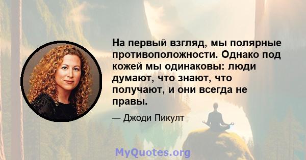 На первый взгляд, мы полярные противоположности. Однако под кожей мы одинаковы: люди думают, что знают, что получают, и они всегда не правы.