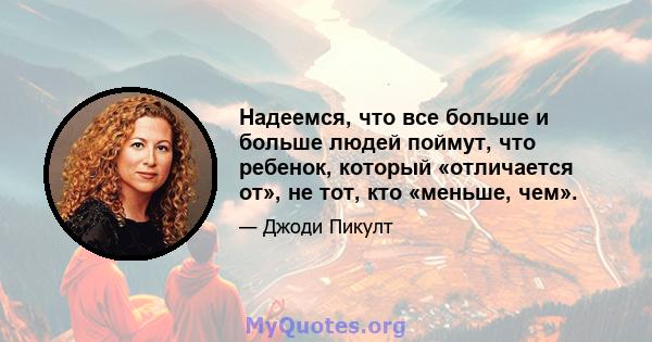 Надеемся, что все больше и больше людей поймут, что ребенок, который «отличается от», не тот, кто «меньше, чем».