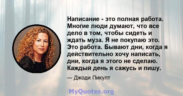 Написание - это полная работа. Многие люди думают, что все дело в том, чтобы сидеть и ждать муза. Я не покупаю это. Это работа. Бывают дни, когда я действительно хочу написать, дни, когда я этого не сделаю. Каждый день