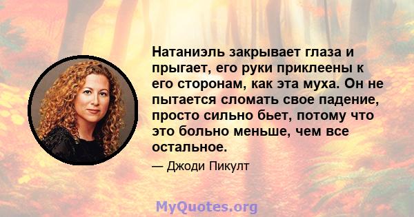 Натаниэль закрывает глаза и прыгает, его руки приклеены к его сторонам, как эта муха. Он не пытается сломать свое падение, просто сильно бьет, потому что это больно меньше, чем все остальное.