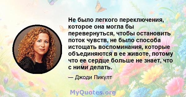 Не было легкого переключения, которое она могла бы перевернуться, чтобы остановить поток чувств, не было способа истощать воспоминания, которые объединяются в ее животе, потому что ее сердце больше не знает, что с ними