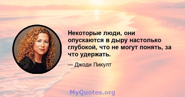 Некоторые люди, они опускаются в дыру настолько глубокой, что не могут понять, за что удержать.