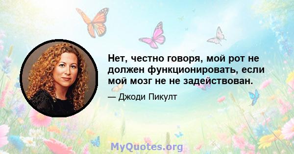 Нет, честно говоря, мой рот не должен функционировать, если мой мозг не не задействован.