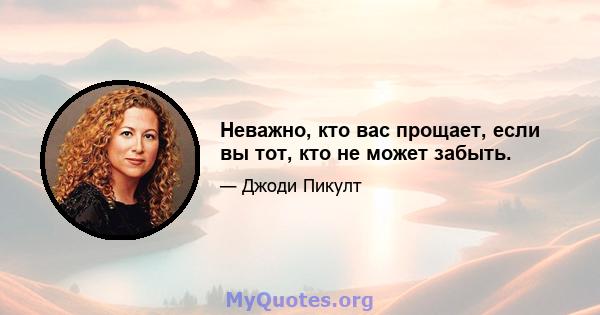 Неважно, кто вас прощает, если вы тот, кто не может забыть.