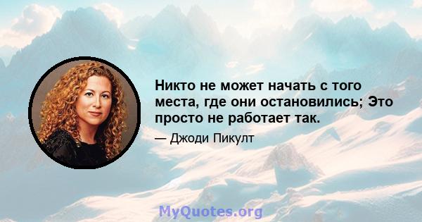 Никто не может начать с того места, где они остановились; Это просто не работает так.