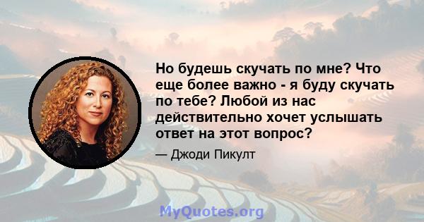 Но будешь скучать по мне? Что еще более важно - я буду скучать по тебе? Любой из нас действительно хочет услышать ответ на этот вопрос?