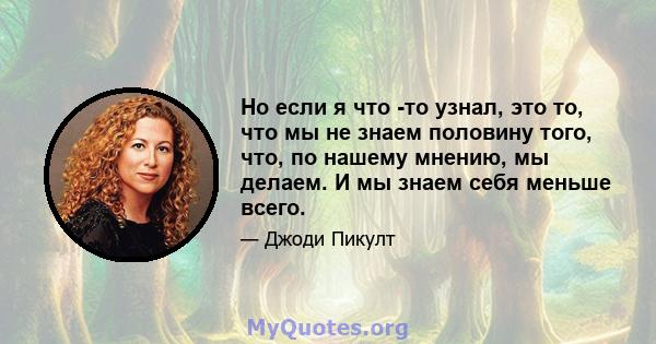 Но если я что -то узнал, это то, что мы не знаем половину того, что, по нашему мнению, мы делаем. И мы знаем себя меньше всего.