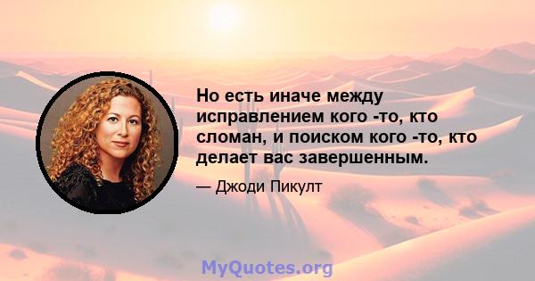 Но есть иначе между исправлением кого -то, кто сломан, и поиском кого -то, кто делает вас завершенным.