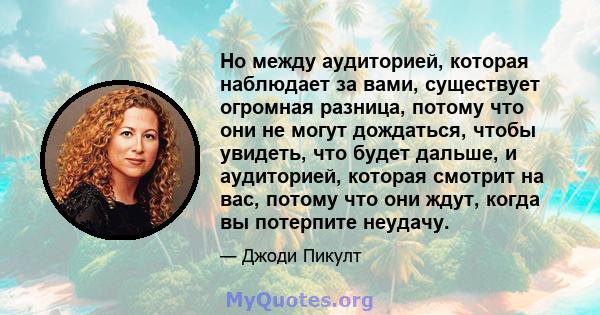 Но между аудиторией, которая наблюдает за вами, существует огромная разница, потому что они не могут дождаться, чтобы увидеть, что будет дальше, и аудиторией, которая смотрит на вас, потому что они ждут, когда вы