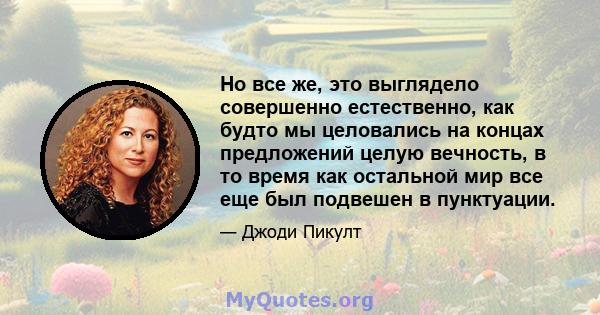 Но все же, это выглядело совершенно естественно, как будто мы целовались на концах предложений целую вечность, в то время как остальной мир все еще был подвешен в пунктуации.