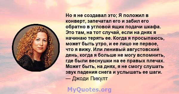 Но я не создавал это; Я положил в конверт, запечатал его и забил его обратно в угловой ящик подачи шкафа. Это там, на тот случай, если на днях я начинаю терять ее. Когда я просыпаюсь, может быть утро, и ее лицо не