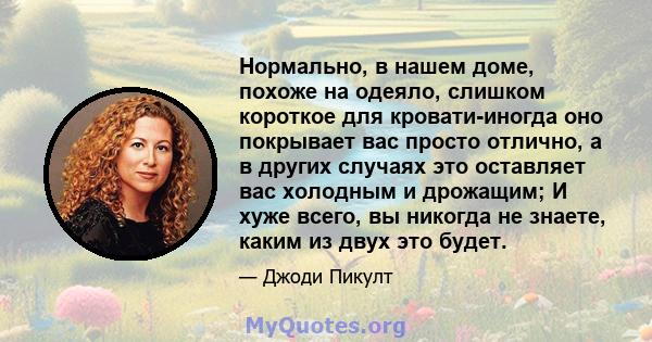 Нормально, в нашем доме, похоже на одеяло, слишком короткое для кровати-иногда оно покрывает вас просто отлично, а в других случаях это оставляет вас холодным и дрожащим; И хуже всего, вы никогда не знаете, каким из