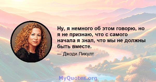 Ну, я немного об этом говорю, но я не признаю, что с самого начала я знал, что мы не должны быть вместе.