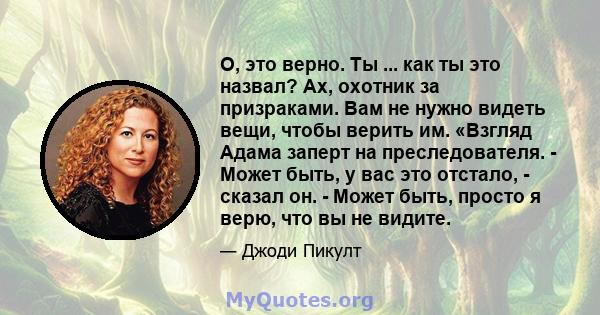 О, это верно. Ты ... как ты это назвал? Ах, охотник за призраками. Вам не нужно видеть вещи, чтобы верить им. «Взгляд Адама заперт на преследователя. - Может быть, у вас это отстало, - сказал он. - Может быть, просто я