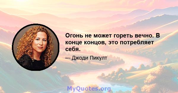 Огонь не может гореть вечно. В конце концов, это потребляет себя.