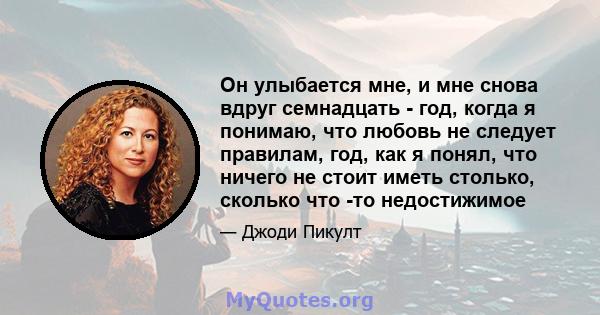 Он улыбается мне, и мне снова вдруг семнадцать - год, когда я понимаю, что любовь не следует правилам, год, как я понял, что ничего не стоит иметь столько, сколько что -то недостижимое