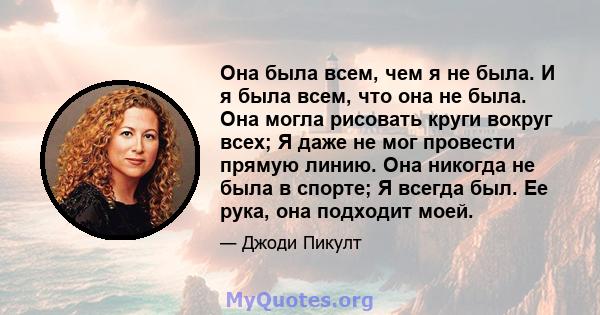 Она была всем, чем я не была. И я была всем, что она не была. Она могла рисовать круги вокруг всех; Я даже не мог провести прямую линию. Она никогда не была в спорте; Я всегда был. Ее рука, она подходит моей.