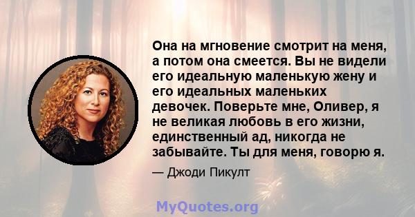 Она на мгновение смотрит на меня, а потом она смеется. Вы не видели его идеальную маленькую жену и его идеальных маленьких девочек. Поверьте мне, Оливер, я не великая любовь в его жизни, единственный ад, никогда не