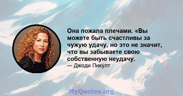 Она пожала плечами. «Вы можете быть счастливы за чужую удачу, но это не значит, что вы забываете свою собственную неудачу.