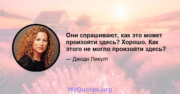 Они спрашивают, как это может произойти здесь? Хорошо. Как этого не могло произойти здесь?