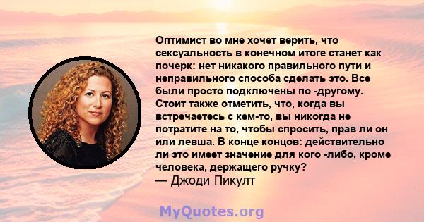 Оптимист во мне хочет верить, что сексуальность в конечном итоге станет как почерк: нет никакого правильного пути и неправильного способа сделать это. Все были просто подключены по -другому. Стоит также отметить, что,