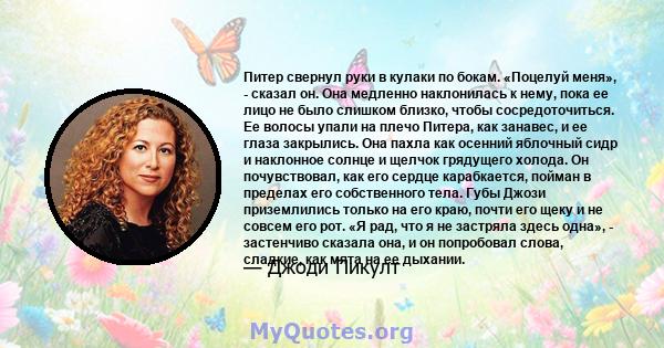 Питер свернул руки в кулаки по бокам. «Поцелуй меня», - сказал он. Она медленно наклонилась к нему, пока ее лицо не было слишком близко, чтобы сосредоточиться. Ее волосы упали на плечо Питера, как занавес, и ее глаза